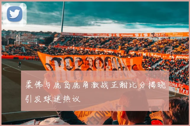 柔佛与鹿岛鹿角激战正酣比分揭晓引发球迷热议