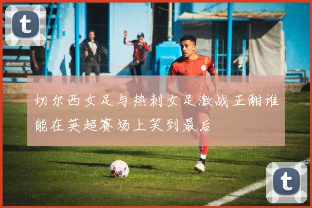 切尔西女足与热刺女足激战正酣谁能在英超赛场上笑到最后