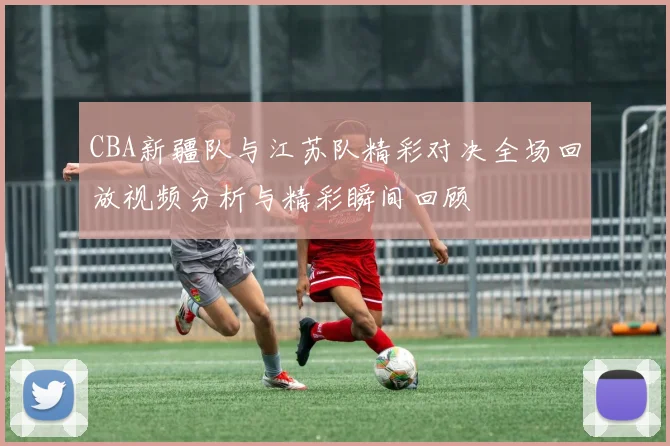 CBA新疆队与江苏队精彩对决全场回放视频分析与精彩瞬间回顾