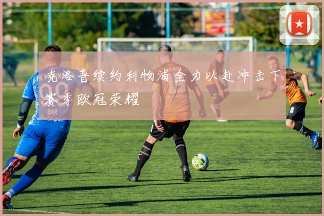 克洛普续约利物浦全力以赴冲击下赛季欧冠荣耀