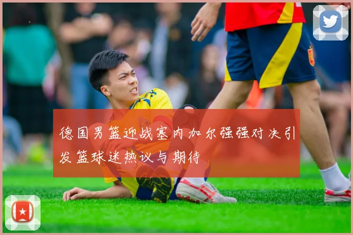 德国男篮迎战塞内加尔强强对决引发篮球迷热议与期待