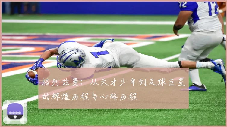 格列兹曼：从天才少年到足球巨星的辉煌历程与心路历程