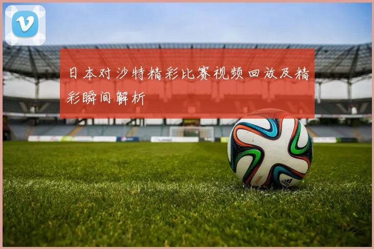 日本对沙特精彩比赛视频回放及精彩瞬间解析