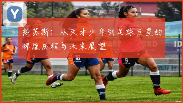 热苏斯：从天才少年到足球巨星的辉煌历程与未来展望