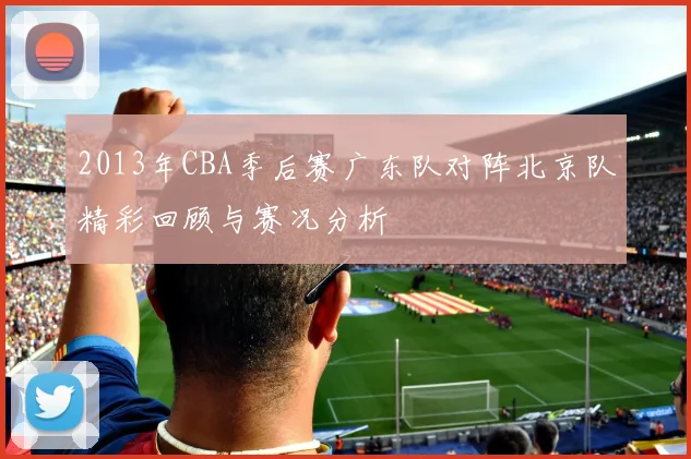 2013年CBA季后赛广东队对阵北京队精彩回顾与赛况分析