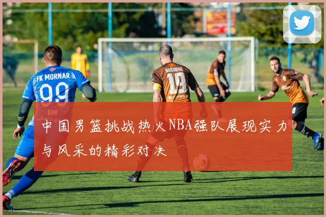 中国男篮挑战热火NBA强队展现实力与风采的精彩对决
