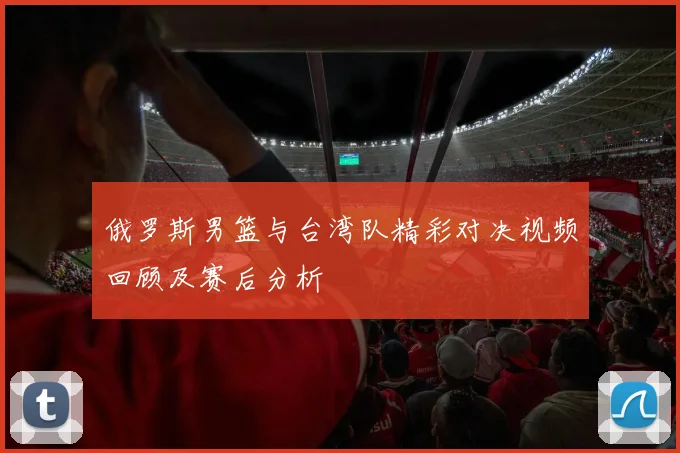 俄罗斯男篮与台湾队精彩对决视频回顾及赛后分析