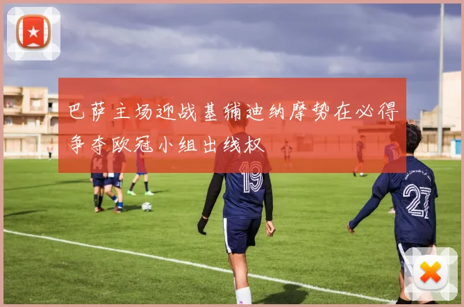 巴萨主场迎战基辅迪纳摩势在必得争夺欧冠小组出线权