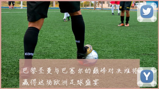 巴黎圣曼与巴塞尔的巅峰对决谁将赢得这场欧洲足球盛宴