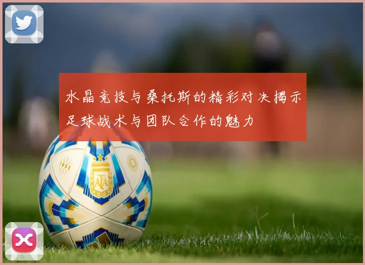 水晶竞技与桑托斯的精彩对决揭示足球战术与团队合作的魅力