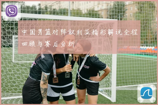 中国男篮对阵叙利亚精彩解说全程回顾与赛后分析