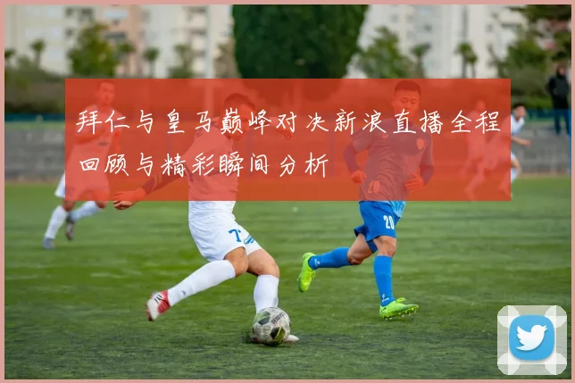 拜仁与皇马巅峰对决新浪直播全程回顾与精彩瞬间分析