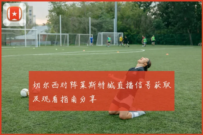 切尔西对阵莱斯特城直播信号获取及观看指南分享