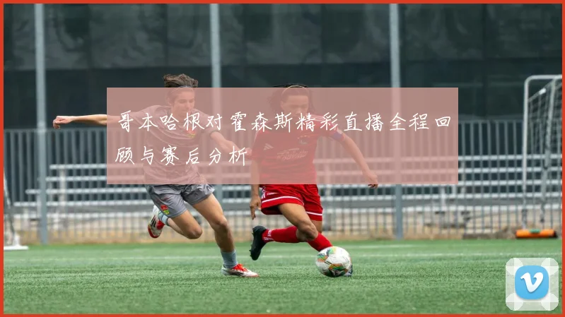 哥本哈根对霍森斯精彩直播全程回顾与赛后分析