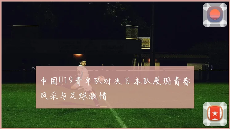 中国U19青年队对决日本队展现青春风采与足球激情