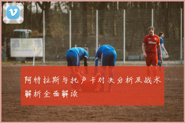 阿特拉斯与托卢卡对决分析及战术解析全面解读