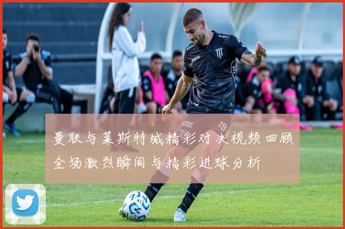 曼联与莱斯特城精彩对决视频回顾全场激烈瞬间与精彩进球分析