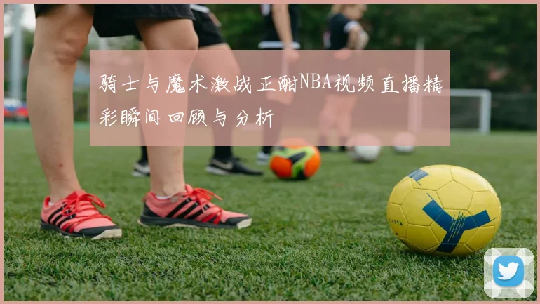 骑士与魔术激战正酣NBA视频直播精彩瞬间回顾与分析