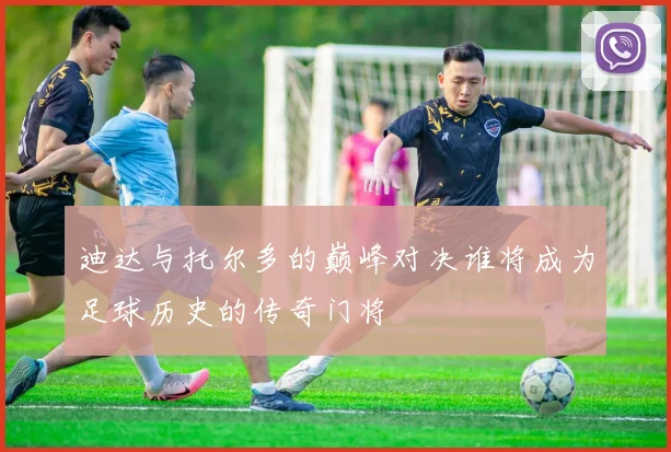 迪达与托尔多的巅峰对决谁将成为足球历史的传奇门将