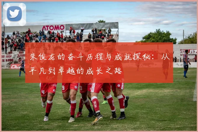 朱俊龙的奋斗历程与成就探秘：从平凡到卓越的成长之路