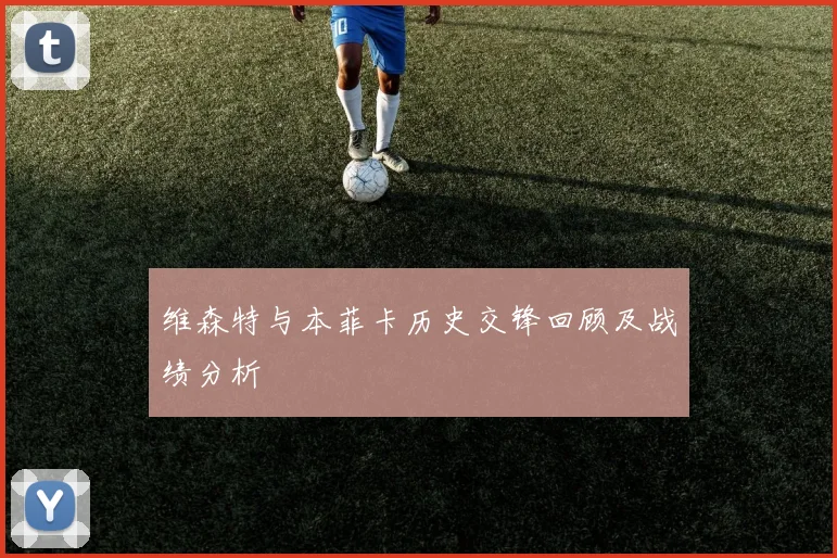 维森特与本菲卡历史交锋回顾及战绩分析