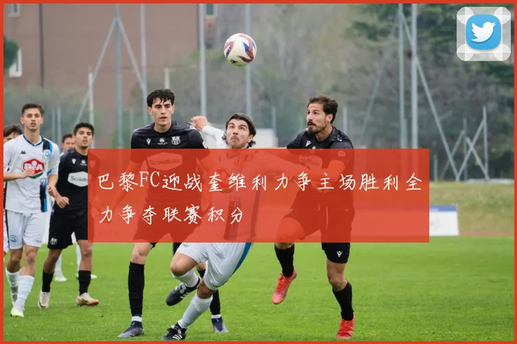 巴黎FC迎战奎维利力争主场胜利全力争夺联赛积分