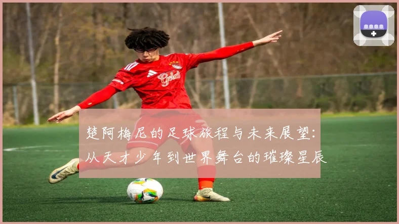 楚阿梅尼的足球旅程与未来展望：从天才少年到世界舞台的璀璨星辰