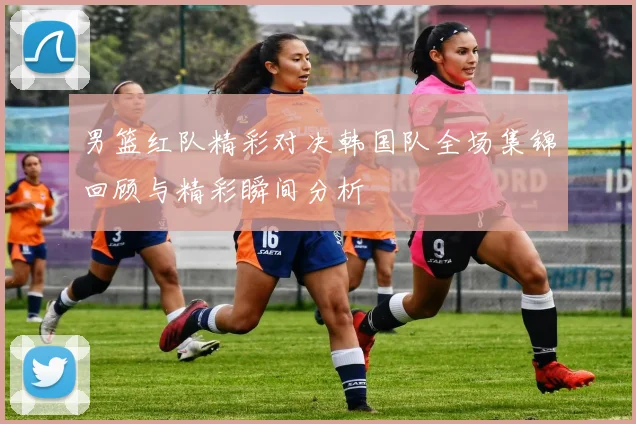 男篮红队精彩对决韩国队全场集锦回顾与精彩瞬间分析