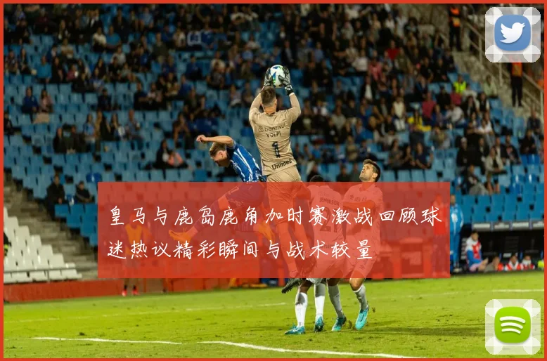 皇马与鹿岛鹿角加时赛激战回顾球迷热议精彩瞬间与战术较量