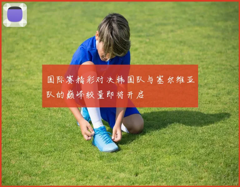 国际赛精彩对决韩国队与塞尔维亚队的巅峰较量即将开启