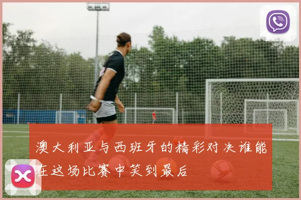 澳大利亚与西班牙的精彩对决谁能在这场比赛中笑到最后