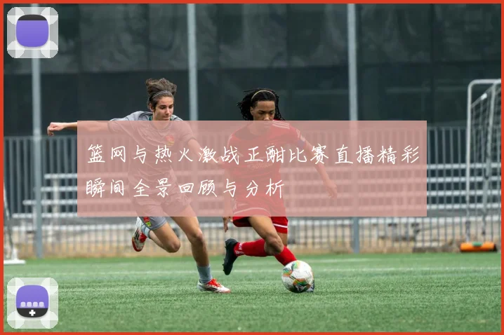 篮网与热火激战正酣比赛直播精彩瞬间全景回顾与分析