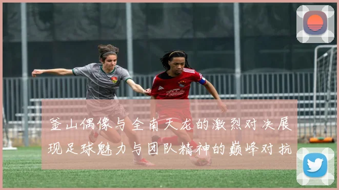 釜山偶像与全南天龙的激烈对决展现足球魅力与团队精神的巅峰对抗