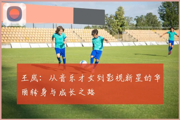 王岚：从音乐才女到影视新星的华丽转身与成长之路